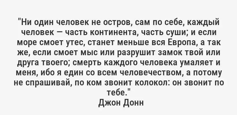 "Ни один человек не остров, сам по себе, каждый человек — часть континента, часть суши; и если море смоет утес, станет меньше вся Европа, а так же, если смоет мыс или разрушит замок твой или друга твоего; смерть каждого человека умаляет и меня, ибо я един со всем человечеством, а потому не спрашивай, по ком звонит колокол: он звонит по тебе."
Джон Донн