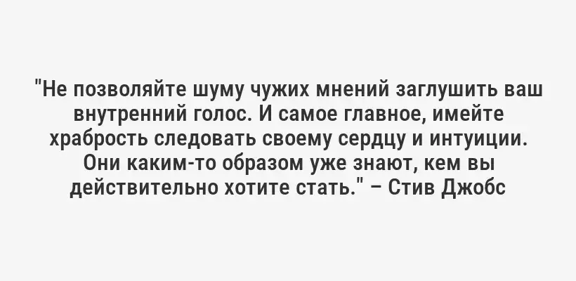 "Не позволяйте шуму чужих мнений заглушить ваш внутренний голос. И самое главное, имейте храбрость следовать своему сердцу и интуиции. Они каким-то образом уже знают, кем вы действительно хотите стать." – Стив Джобс