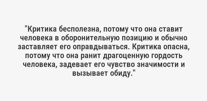 "Критика бесполезна, потому что она ставит человека в оборонительную позицию и обычно заставляет его оправдываться. Критика опасна, потому что она ранит драгоценную гордость человека, задевает его чувство значимости и вызывает обиду."