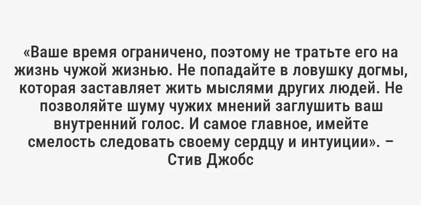 «Ваше время ограничено, поэтому не тратьте его на жизнь чужой жизнью. Не попадайте в ловушку догмы, которая заставляет жить мыслями других людей. Не позволяйте шуму чужих мнений заглушить ваш внутренний голос. И самое главное, имейте смелость следовать своему сердцу и интуиции». – Стив Джобс