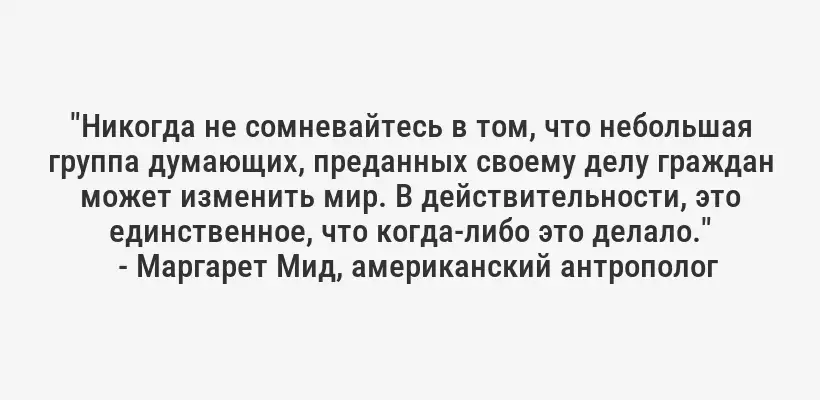 "Никогда не сомневайтесь в том, что небольшая группа думающих, преданных своему делу граждан может изменить мир. В действительности, это единственное, что когда-либо это делало."
- Маргарет Мид, американский антрополог