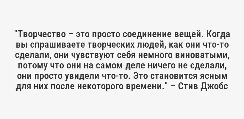 "Творчество – это просто соединение вещей. Когда вы спрашиваете творческих людей, как они что-то сделали, они чувствуют себя немного виноватыми, потому что они на самом деле ничего не сделали, они просто увидели что-то. Это становится ясным для них после некоторого времени." – Стив Джобс
