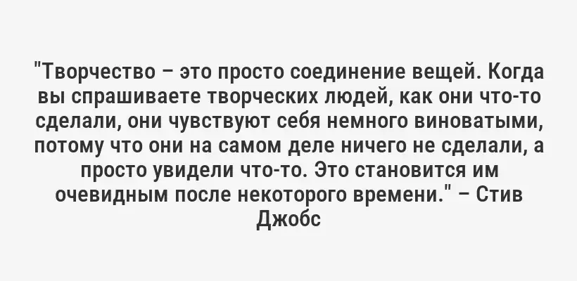 "Творчество – это просто соединение вещей. Когда вы спрашиваете творческих людей, как они что-то сделали, они чувствуют себя немного виноватыми, потому что они на самом деле ничего не сделали, а просто увидели что-то. Это становится им очевидным после некоторого времени." – Стив Джобс