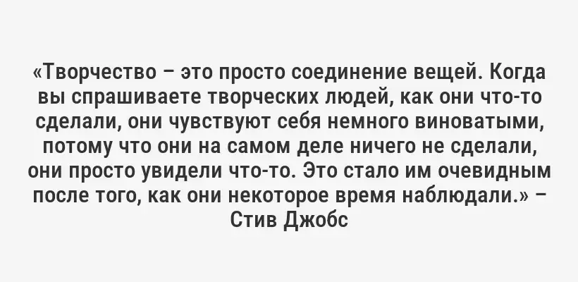 «Творчество – это просто соединение вещей. Когда вы спрашиваете творческих людей, как они что-то сделали, они чувствуют себя немного виноватыми, потому что они на самом деле ничего не сделали, они просто увидели что-то. Это стало им очевидным после того, как они некоторое время наблюдали.» – Стив Джобс
