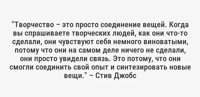 "Творчество – это просто соединение вещей. Когда вы спрашиваете творческих людей, как они что-то сделали, они чувствуют себя немного виноватыми, потому что они на самом деле ничего не сделали, они просто увидели связь. Это потому, что они смогли соединить свой опыт и синтезировать новые вещи." – Стив Джобс