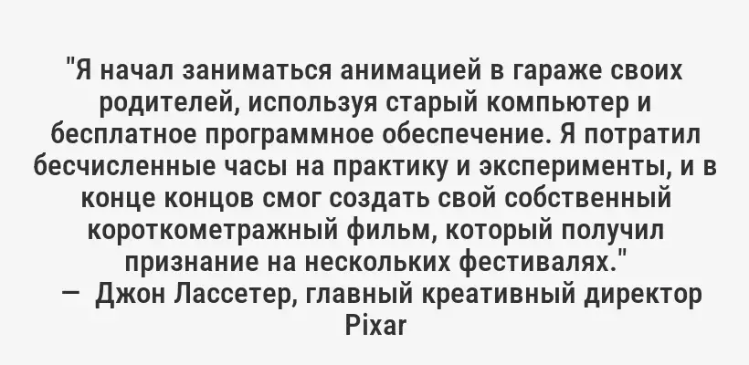 "Я начал заниматься анимацией в гараже своих родителей, используя старый компьютер и бесплатное программное обеспечение. Я потратил бесчисленные часы на практику и эксперименты, и в конце концов смог создать свой собственный короткометражный фильм, который получил признание на нескольких фестивалях."
—  Джон Лассетер, главный креативный директор Pixar
