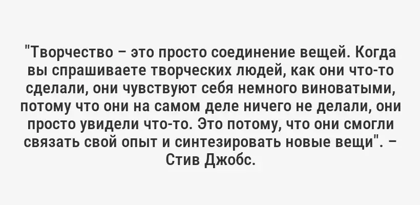 "Творчество – это просто соединение вещей. Когда вы спрашиваете творческих людей, как они что-то сделали, они чувствуют себя немного виноватыми, потому что они на самом деле ничего не делали, они просто увидели что-то. Это потому, что они смогли связать свой опыт и синтезировать новые вещи". – Стив Джобс.