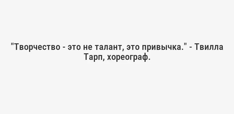 "Творчество - это не талант, это привычка." - Твилла Тарп, хореограф.