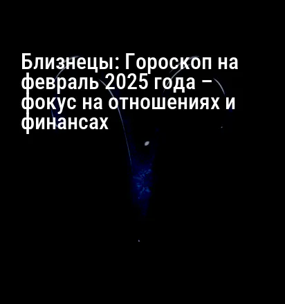 Близнецы: Гороскоп на февраль 2025 года – фокус на отношениях и финансах