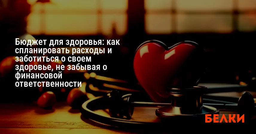 Бюджет для здоровья: как спланировать расходы и заботиться о своем здоровье, не забывая о финансовой ответственности