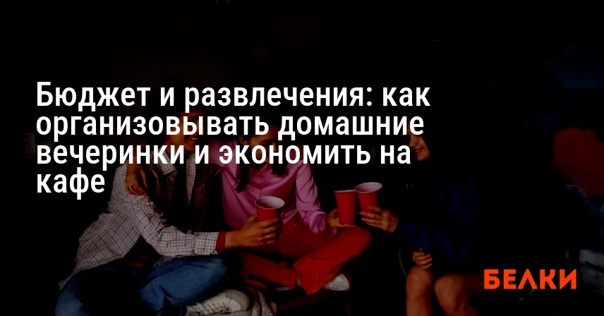 Бюджет и развлечения: как организовывать домашние вечеринки и экономить на кафе
