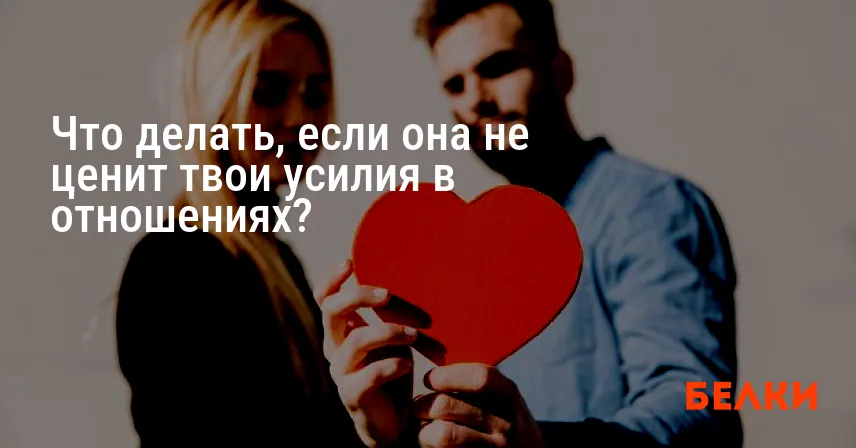 Что делать, если она не ценит твои усилия в отношениях?