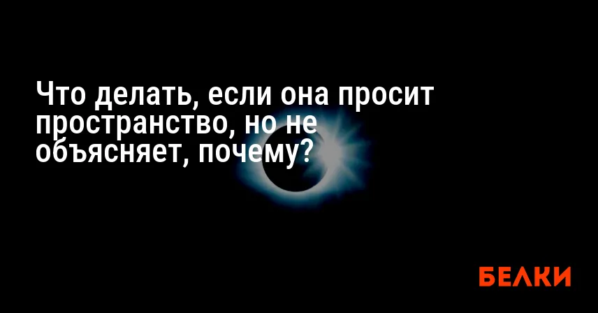 Что делать, если она просит пространство, но не объясняет, почему?