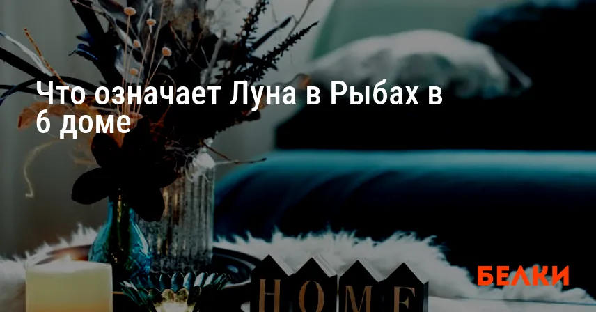 Что означает Луна в Рыбах в 6 доме