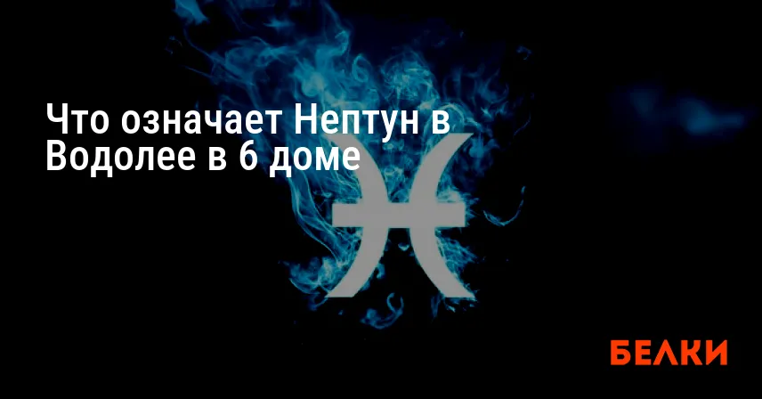 Что означает Нептун в Водолее в 6 доме