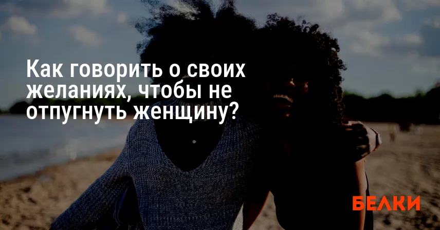 Как говорить о своих желаниях, чтобы не отпугнуть женщину?