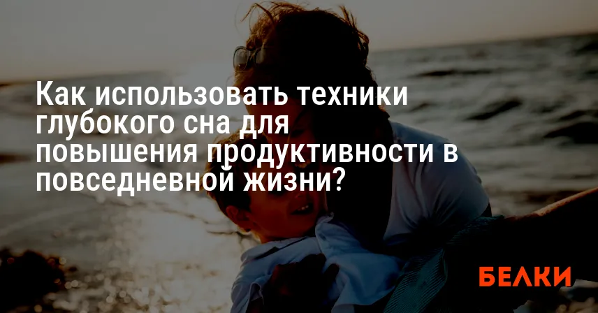 Как использовать техники глубокого сна для повышения продуктивности в повседневной жизни?