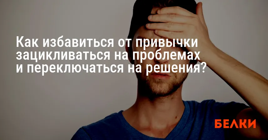 Как избавиться от привычки зацикливаться на проблемах и переключаться на решения?