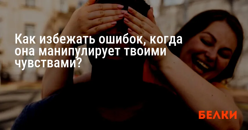 Как избежать ошибок, когда она манипулирует твоими чувствами?
