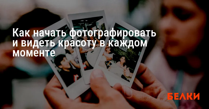Как начать фотографировать и видеть красоту в каждом моменте