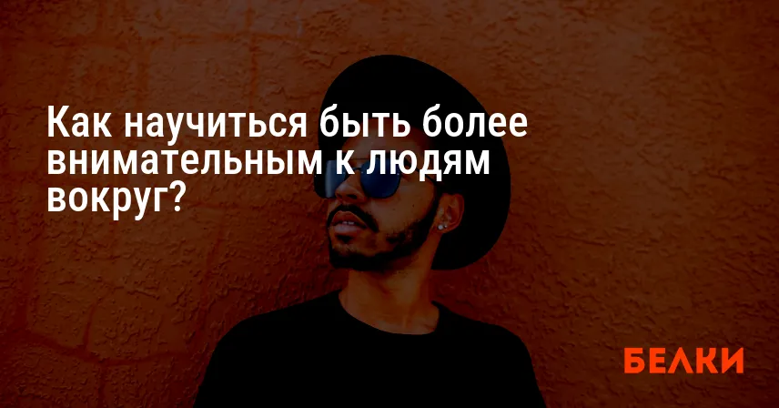 Как научиться быть более внимательным к людям вокруг?