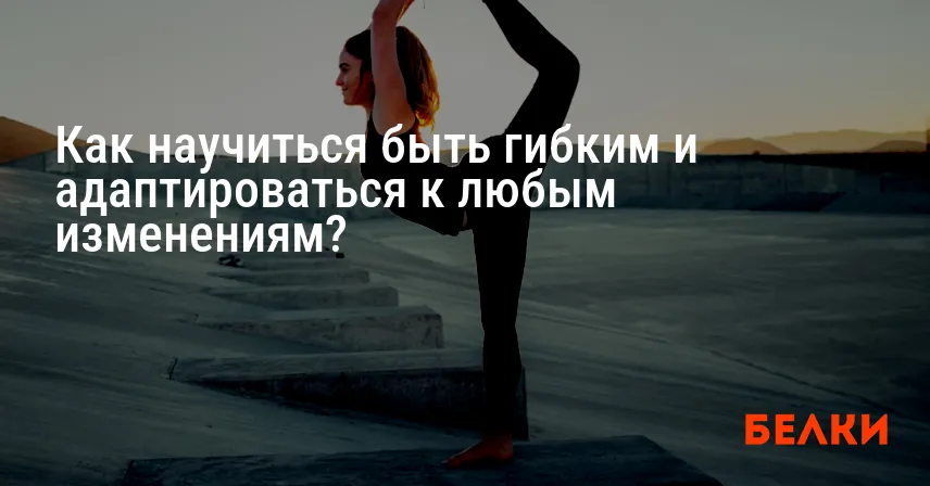 Как научиться быть гибким и адаптироваться к любым изменениям?