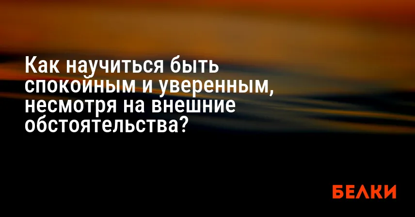 Как научиться быть спокойным и уверенным, несмотря на внешние обстоятельства?