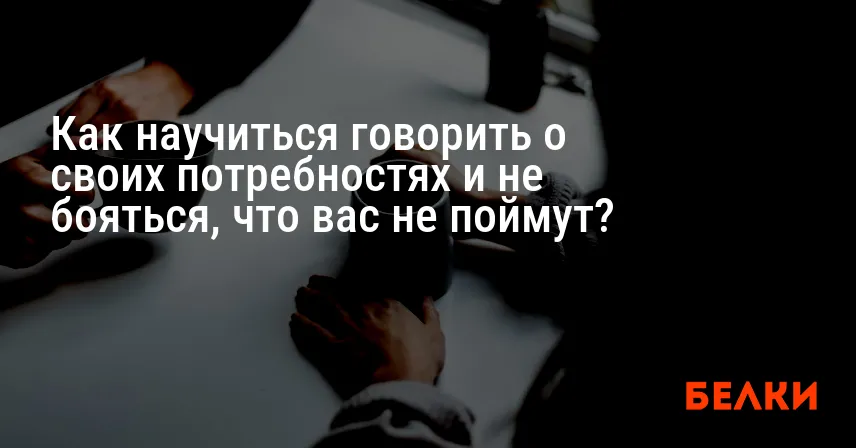 Как научиться говорить о своих потребностях и не бояться, что вас не поймут?