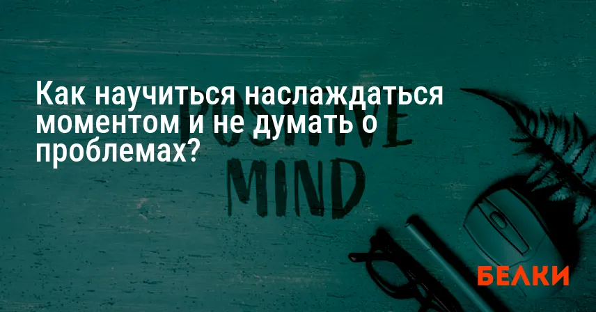 Как научиться наслаждаться моментом и не думать о проблемах?