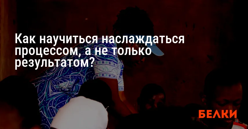 Как научиться наслаждаться процессом, а не только результатом?