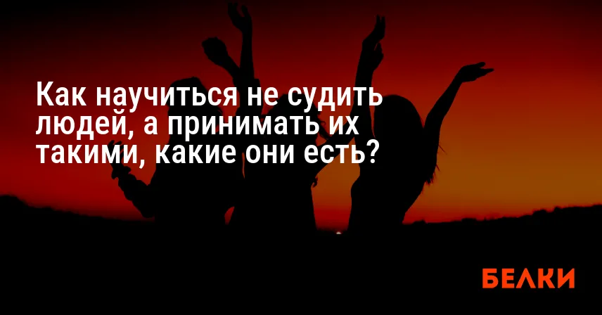 Как научиться не судить людей, а принимать их такими, какие они есть?