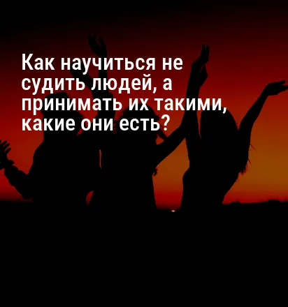 Как научиться не судить людей, а принимать их такими, какие они есть?
