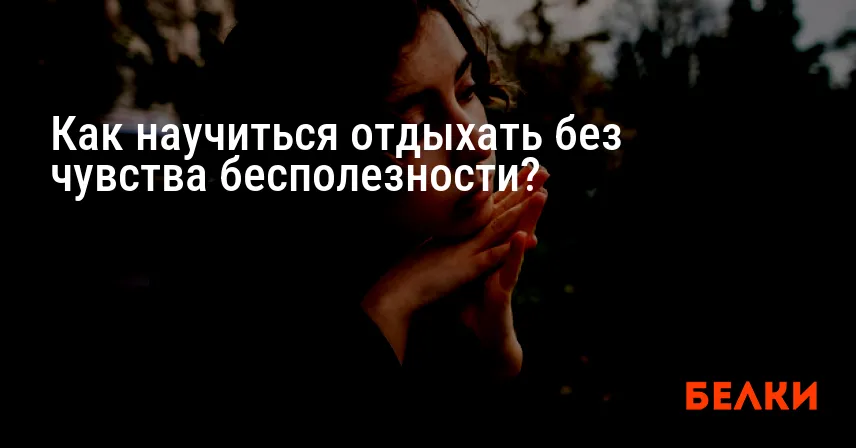 Как научиться отдыхать без чувства бесполезности?