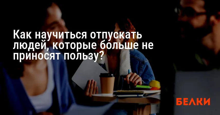 Как научиться отпускать людей, которые больше не приносят пользу?