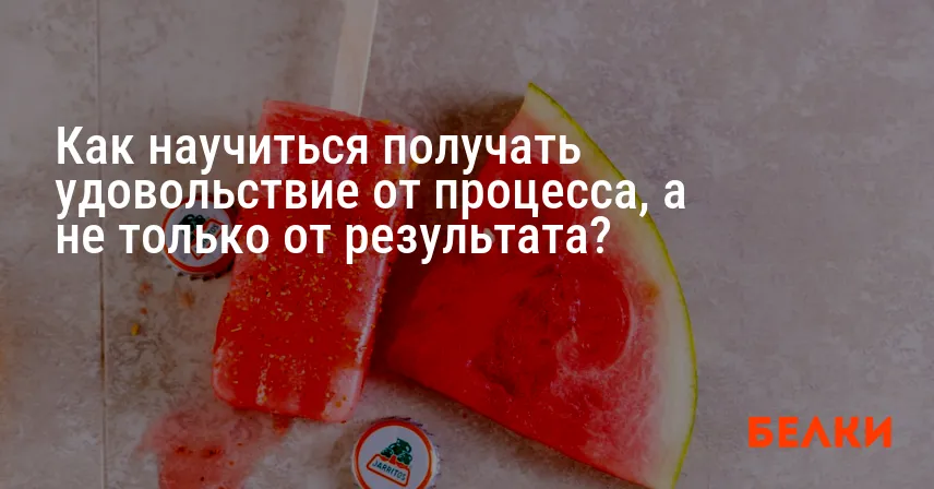 Как научиться получать удовольствие от процесса, а не только от результата?
