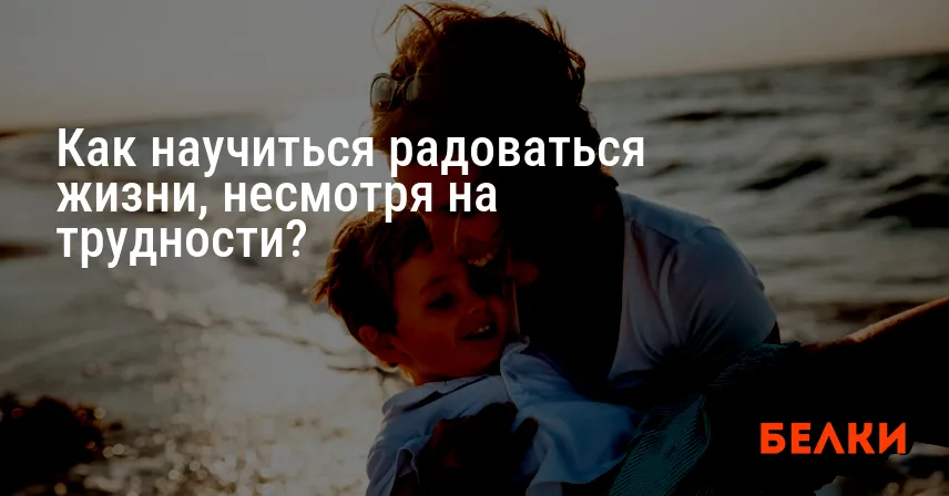 Как научиться радоваться жизни, несмотря на трудности?