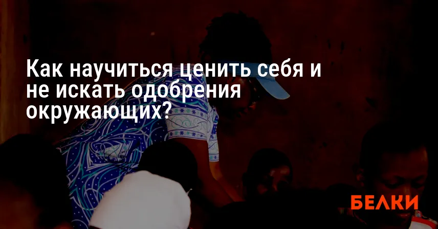 Как научиться ценить себя и не искать одобрения окружающих?