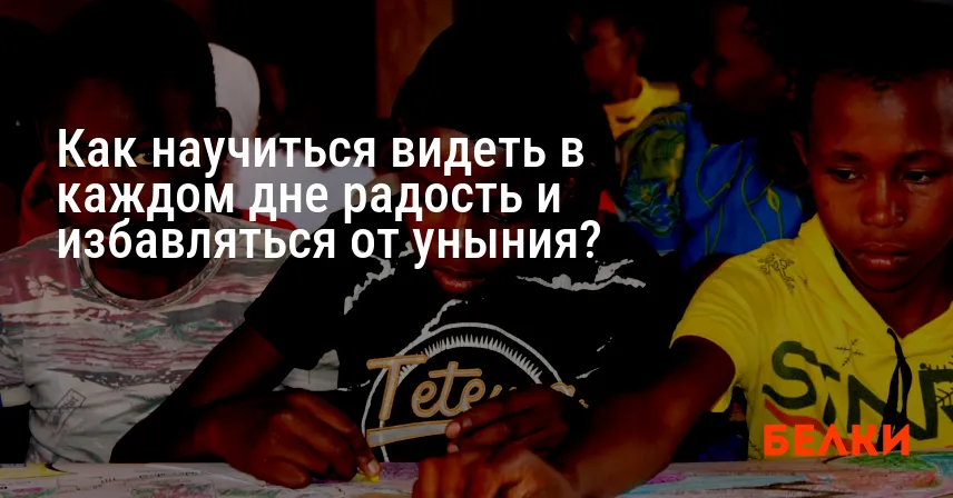 Как научиться видеть в каждом дне радость и избавляться от уныния?