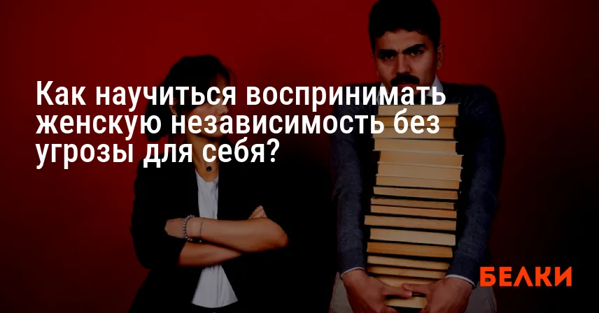Как научиться воспринимать женскую независимость без угрозы для себя?