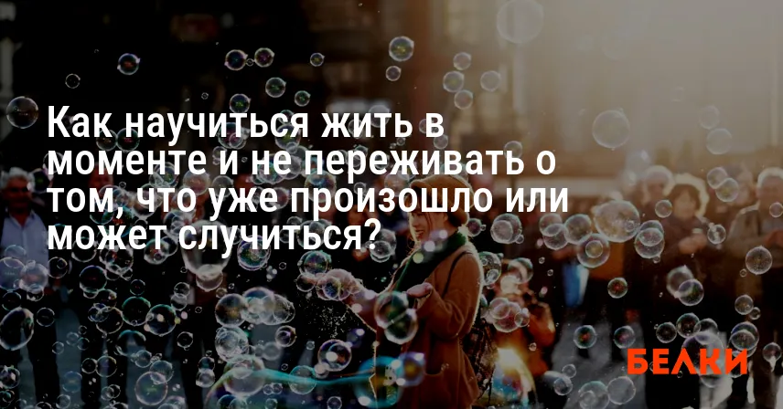 Как научиться жить в моменте и не переживать о том, что уже произошло или может случиться?