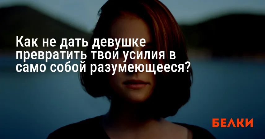 Как не дать девушке превратить твои усилия в само собой разумеющееся?