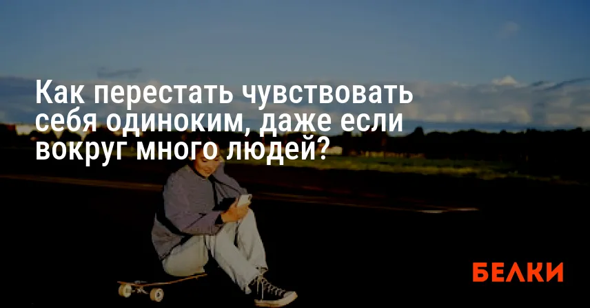 Как перестать чувствовать себя одиноким, даже если вокруг много людей?