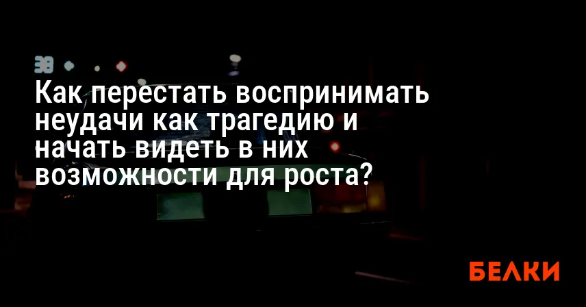 Как перестать воспринимать неудачи как трагедию и начать видеть в них возможности для роста?