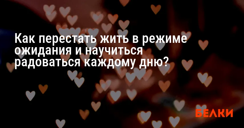 Как перестать жить в режиме ожидания и научиться радоваться каждому дню?