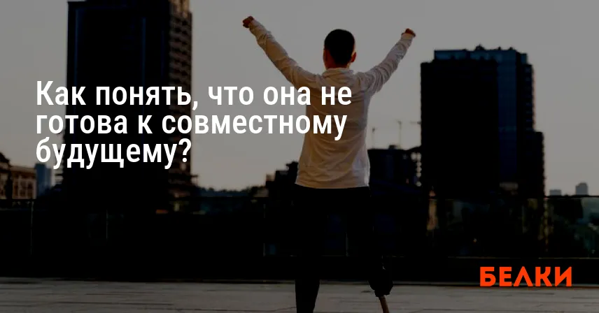 Как понять, что она не готова к совместному будущему?