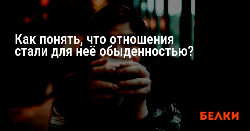Как понять, что отношения стали для неё обыденностью?