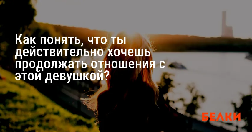 Как понять, что ты действительно хочешь продолжать отношения с этой девушкой?