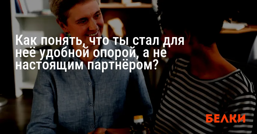 Как понять, что ты стал для неё удобной опорой, а не настоящим партнёром?