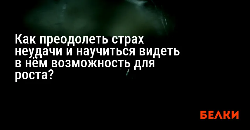 Как преодолеть страх неудачи и научиться видеть в нём возможность для роста?