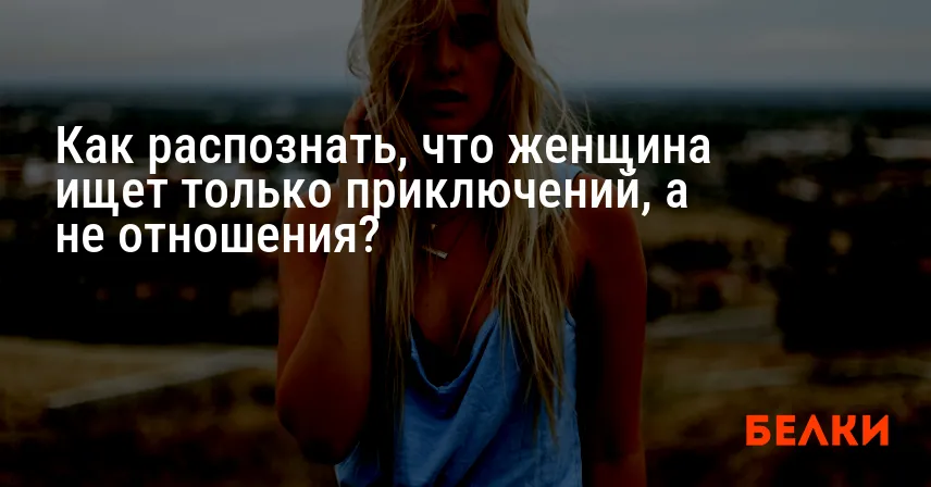 Как распознать, что женщина ищет только приключений, а не отношения?